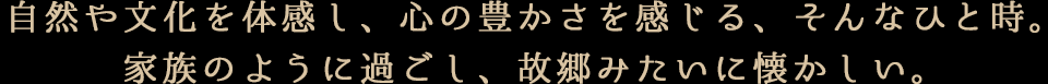 自然や文化を体感し、心の豊かさを感じる、そんなひと時。家族のように過ごし、故郷みたいに懐かしい